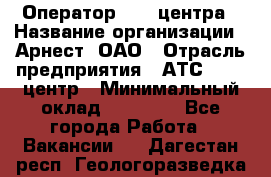 Оператор Call-центра › Название организации ­ Арнест, ОАО › Отрасль предприятия ­ АТС, call-центр › Минимальный оклад ­ 21 000 - Все города Работа » Вакансии   . Дагестан респ.,Геологоразведка п.